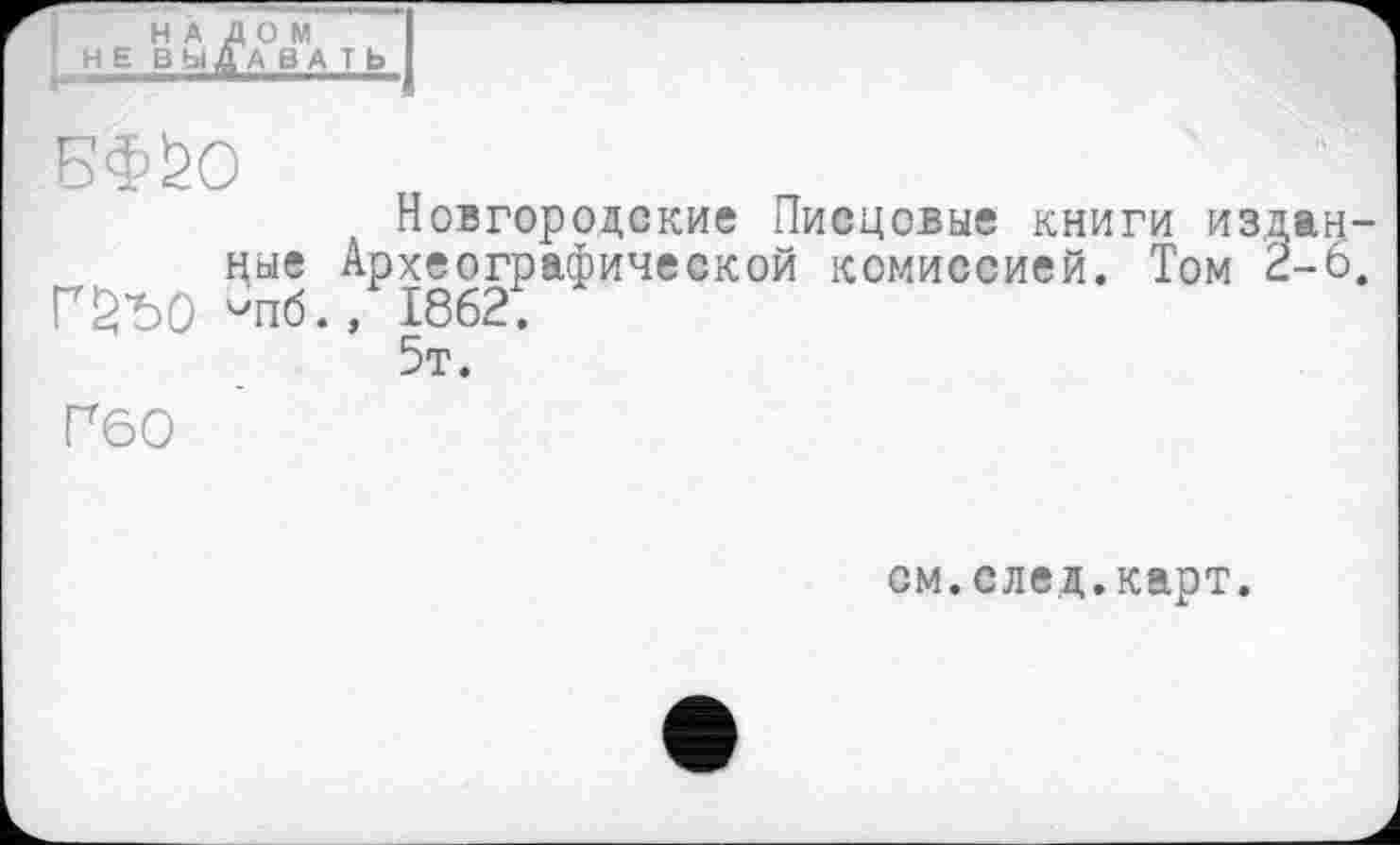 ﻿НАЛОМ
’ Н Е ВЬіДА В А T Ь I
БФ0О
Новгородские Писцовые книги изданные Археографической комиссией. Том 2-6. Г£Ъ0 -пб., 1862.
5т.
Г60
см.след.карт.